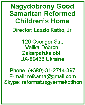 Text Box: Nagydobrony Good Samaritan Reformed Children�s HomeDirector: Laszlo Katko, Jr.120 Csongor Str.,Velika Dobron, Zakarpatska obl., UA-89463 Ukraine Phone: (+380)-31-2714-397 E-mail: refsama@gmail.com  Skype: reformatusgyermekotthon 