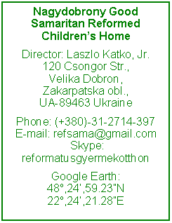Text Box: Nagydobrony Good Samaritan Reformed Children’s Home
Director: Laszlo Katko, Jr.
120 Csongor Str.,
Velika Dobron,
Zakarpatska obl.,
UA-89463 Ukraine
Phone: (+380)-31-2714-397
E-mail: refsama@gmail.com
Skype: reformatusgyermekotthon
Google Earth:
48o,24’,59.23”N
22o,24’,21.28”E